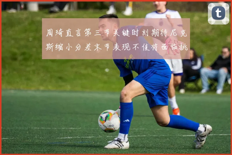 周琦直言第三节关键时刻期待尼克斯缩小分差末节表现不佳将面临挑战