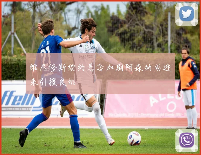 维尼修斯续约悬念加剧阿森纳或迎来引援良机