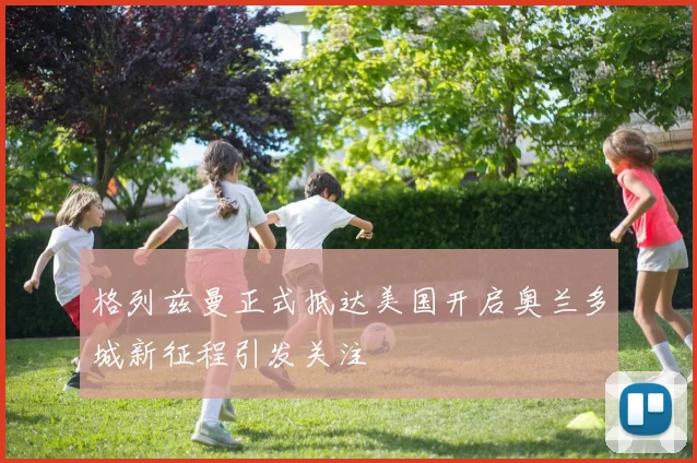 格列兹曼正式抵达美国开启奥兰多城新征程引发关注