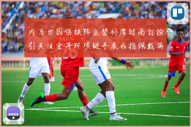 内马尔因伤缺阵坐替补席时尚打扮引关注金耳环项链手表戒指佩戴满身