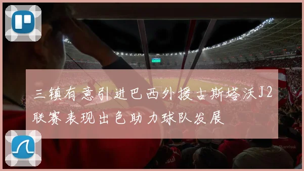 三镇有意引进巴西外援古斯塔沃J2联赛表现出色助力球队发展